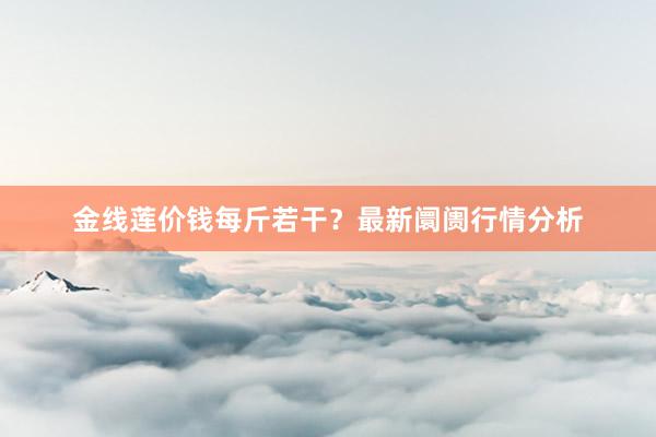 金线莲价钱每斤若干？最新阛阓行情分析